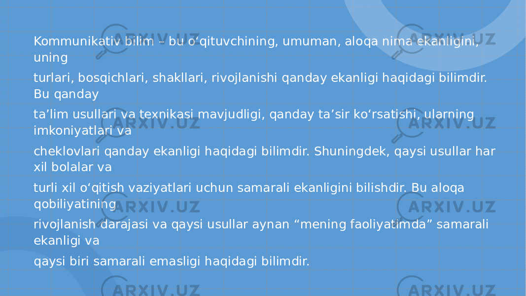 Kommunikativ bilim – bu o‘ qituvchining, umuman, aloqa nima ekanligini, uning turlari, bosqichlari, shakllari, rivojlanishi qanday ekanligi haqidagi bilimdir. Bu qanday ta ’ lim usullari va texnikasi mavjudligi, qanday ta ’ sir k o‘ rsatishi, ularning imkoniyatlari va cheklovlari qanday ekanligi haqidagi bilimdir. Shuningdek, qaysi usullar har xil bolalar va turli xil o‘ qitish vaziyatlari uchun samarali ekanligini bilishdir. Bu aloqa qobiliyatining rivojlanish darajasi va qaysi usullar aynan “ mening faoliyatimda ” samarali ekanligi va qaysi biri samarali emasligi haqidagi bilimdir. 