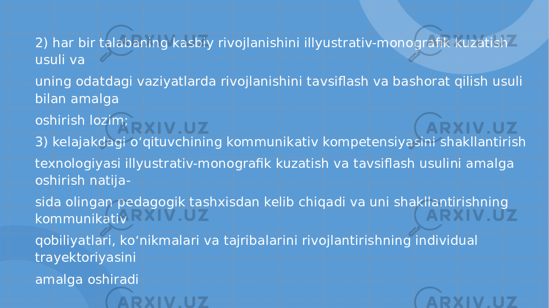 2) har bir talabaning kasbiy rivojlanishini illyustrativ-monografik kuzatish usuli va uning odatdagi vaziyatlarda rivojlanishini tavsiflash va bashorat qilish usuli bilan amalga oshirish lozim; 3) kelajakdagi o‘ qituvchining kommunikativ kompetensiyasini shakllantirish texnologiyasi illyustrativ-monografik kuzatish va tavsiflash usulini amalga oshirish natija- sida olingan pedagogik tashxisdan kelib chiqadi va uni shakllantirishning kommunikativ qobiliyatlari, k o‘ nikmalari va tajribalarini rivojlantirishning individual trayektoriyasini amalga oshiradi 