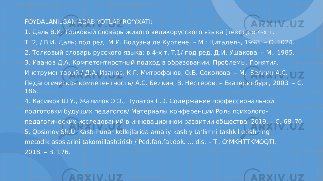 FOYDALANILGAN ADABIYOTLAR RO‘YXATI: 1. Даль В.И. Толковый словарь живого великорусского языка [текст]: в 4 - х т. Т. 2, / В.И. Даль; под ред. М.И. Бодуэна де Куртене. – М.: Цитадель, 1998. – С. 1024. 2. Толковый словарь русского языка: в 4 - х т. Т.1/ под ред. Д.И. Ушакова. – М., 1985. 3. Иванов Д.А. Компетентностный подход в образовании. Проблемы. Понятия. Инструментарий / Д.А. Иванов, К.Г. Митрофанов, О.В. Соколова. – М., Белкин A.C. Педагогическая компетентность/ А.С. Белкин, В. Нестеров. – Екатеринбург, 2003. – С. 186. 4. Касимов Ш.У., Жалилов Э.Э., Пулатов Г.Э. Содержание профессиональной подготовки будущих педагогов/ Материалы конференции Роль психолого - педагогических исследований в инновационном развитии общества. 2019. – С. 68– 70. 5. Qosimov Sh.U. Kasb- hunar kollejlarida amaliy kasbiy ta’limni tashkil etishning metodik asoslarini takomillashtirish / Ped.fan.fal.dok. ... dis. – T., O‘ MKHTTKMOQTI, 2018. – B. 176. 