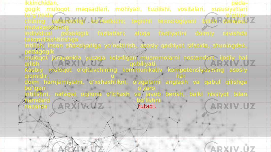 Kommunikativ kompetensiya, birinchi navbatda, shaxsning rivojlanishi va o‘ z- o‘ zini rivojlantirish jarayonida shakllanadigan o‘ qituvchining shaxsiy sifati; ikkinchidan, peda- gogik muloqot maqsadlari, mohiyati, tuzilishi, vositalari, xususiyatlari t o‘g‘ risida o‘ qituv- chining xabardorligi k o‘ rsatkichi; tegishli texnologiyani bilish darajasi; mutaxassisning individual psixologik fazilatlari; aloqa faoliyatini doimiy ravishda takomillashtirishga intilish; inson shaxsiyatiga y o‘ naltirish, asosiy qadriyat sifatida, shuningdek, pedagogik muloqot jarayonida yuzaga keladigan muammolarni nostandart, ijodiy hal qilish qobiliyati. Kasbiy muloqot o‘ qituvchining kommunikativ kompetensiyasining asosiy qismidir, u har doim hamjamiyatni, o‘ xshashlikni, o‘ zgalarni anglash va qabul qilishga b o‘ lgan o‘ zaro intilishni, nafaqat oqilona o‘ lchash va javob berish, balki hissiyot bilan hamdard b o‘ lishni nazarda tutadi. 