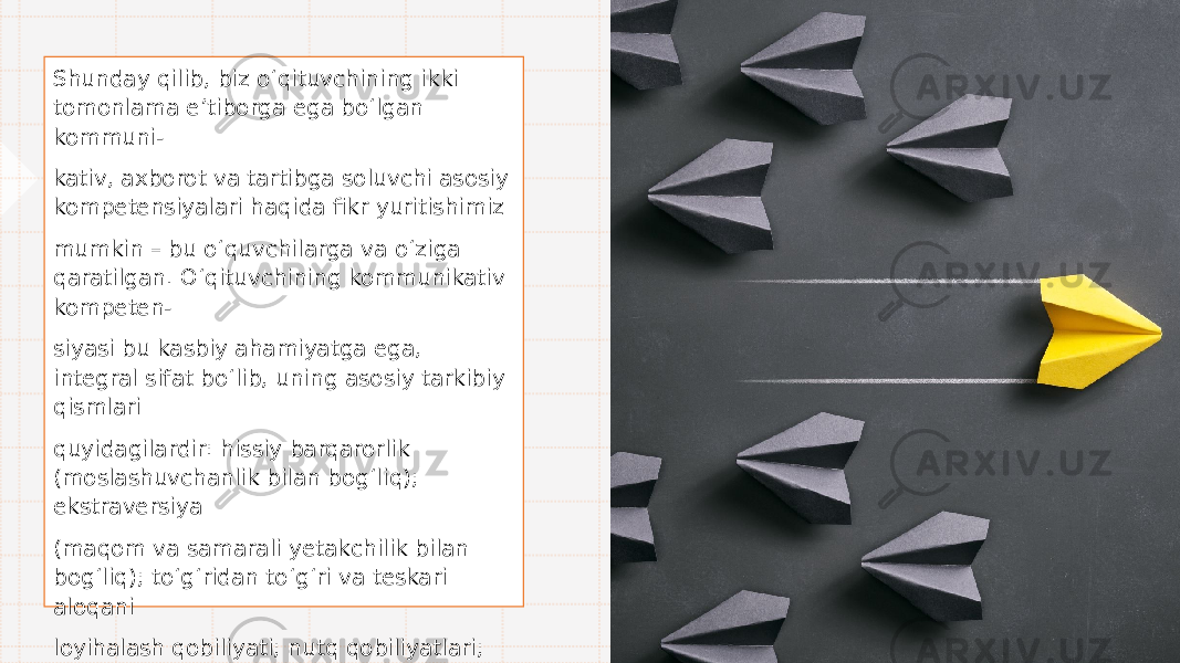 Shunday qilib, biz o‘ qituvchining ikki tomonlama e ’ tiborga ega b o‘ lgan kommuni- kativ, axborot va tartibga soluvchi asosiy kompetensiyalari haqida fikr yuritishimiz mumkin – bu o‘ quvchilarga va o‘ ziga qaratilgan. O‘ qituvchining kommunikativ kompeten- siyasi bu kasbiy ahamiyatga ega, integral sifat b o‘ lib, uning asosiy tarkibiy qismlari quyidagilardir: hissiy barqarorlik (moslashuvchanlik bilan bo g‘ liq); ekstraversiya (maqom va samarali yetakchilik bilan bo g‘ liq); t o‘g‘ ridan t o‘g‘ ri va teskari aloqani loyihalash qobiliyati; nutq qobiliyatlari; tinglash qobiliyati; mukofotlash qobiliyati; noziklik; muloqotni “ silliq ” qilish qobiliyati • . 