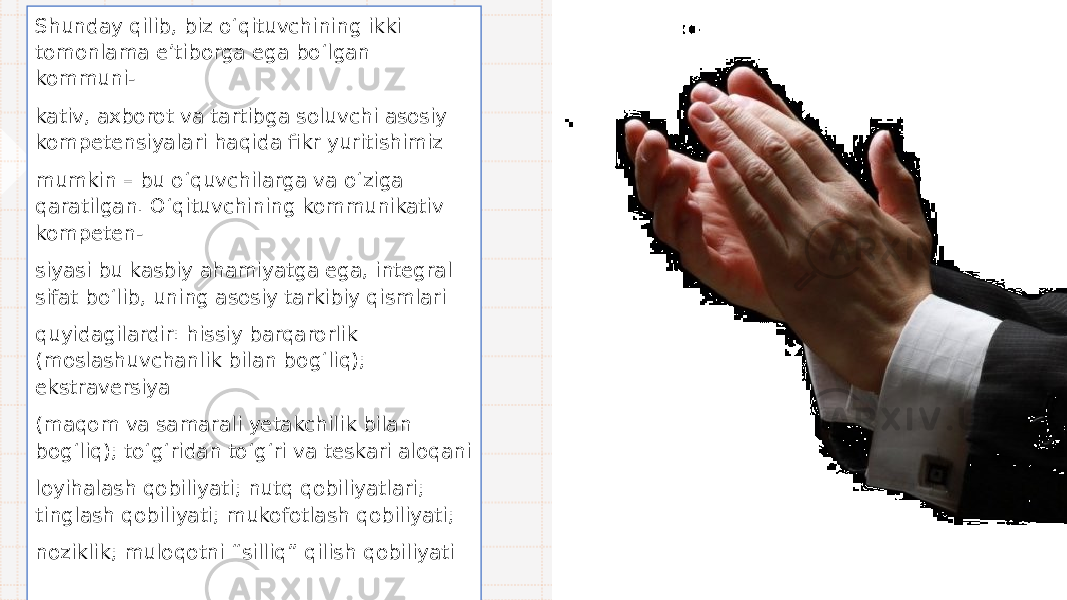 Shunday qilib, biz o‘ qituvchining ikki tomonlama e ’ tiborga ega b o‘ lgan kommuni- kativ, axborot va tartibga soluvchi asosiy kompetensiyalari haqida fikr yuritishimiz mumkin – bu o‘ quvchilarga va o‘ ziga qaratilgan. O‘ qituvchining kommunikativ kompeten- siyasi bu kasbiy ahamiyatga ega, integral sifat b o‘ lib, uning asosiy tarkibiy qismlari quyidagilardir: hissiy barqarorlik (moslashuvchanlik bilan bo g‘ liq); ekstraversiya (maqom va samarali yetakchilik bilan bo g‘ liq); t o‘g‘ ridan t o‘g‘ ri va teskari aloqani loyihalash qobiliyati; nutq qobiliyatlari; tinglash qobiliyati; mukofotlash qobiliyati; noziklik; muloqotni “ silliq ” qilish qobiliyati 