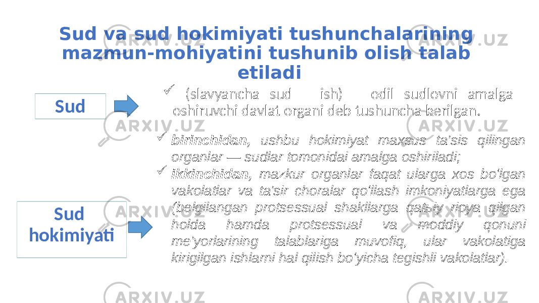 Sud va sud hokimiyati tushunchalarining mazmun-mohiyatini tushunib olish talab etiladi  (slavyancha sud – ish) – odil sudlovni amalga oshiruvchi davlat organi deb tushuncha berilgan. Sud  birinchidan, ushbu hokimiyat maxsus ta&#39;sis qilingan organlar — sudlar tomonidai amalga oshiriladi;  ikkinchidan, mazkur organlar faqat ularga xos bo‘lgan vakolatlar va ta&#39;sir choralar qo‘llash imkoniyatlarga ega (belgilangan protsessual shakllarga qatьiy rioya qilgan holda hamda protsessual va moddiy qonuni me&#39;yorlarining talablariga muvofiq, ular vakolatiga kirigilgan ishlarni hal qilish bo‘yicha tegishli vakolatlar). Sud hokimiyati 