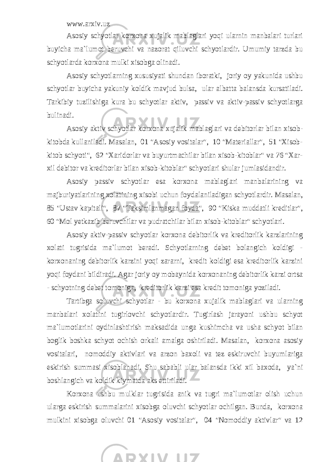 www.arxiv.uz Asosiy schyotlar korxona xujalik mablaglari yoqi ularnin manbalari turlari buyicha ma`lumot beruvchi va nazorat qiluvchi schyotlardir. Umumiy tarzda bu schyotlarda korxona mulki xisobga olinadi. Asosiy schyotlarning xususiyati shundan iboratki, joriy oy yakunida ushbu schyotlar buyicha yakuniy koldik mavjud bulsa, ular albatta balansda kursatiladi. Tarkibiy tuzilishiga kura bu schyotlar aktiv, passiv va aktiv-passiv schyotlarga bulinadi. Asosiy aktiv schyotlar korxona xujalik mablaglari va debitorlar bilan xisob- kitobda kullaniladi. Masalan, 01 &#34;Asosiy vositalar&#34;, 10 &#34;Materiallar&#34;, 51 &#34;Xisob- kitob schyoti&#34;, 62 &#34;Xaridorlar va buyurtmachilar bilan xisob-kitoblar&#34; va 76 &#34;Xar- xil debitor va kreditorlar bilan xisob-kitoblar&#34; schyotlari shular jumlasidandir. Asosiy passiv schyotlar esa korxona mablaglari manbalarining va majburiyatlarining xolatining xisobi uchun foydalaniladigan schyotlardir. Masalan, 85 &#34;Ustav kapitali&#34;, 87 &#34;Taksimlanmagan foyda&#34;, 90 &#34;Kiska muddatli kreditlar&#34;, 60 &#34;Mol yetkazib beruvchilar va pudratchilar bilan xisob-kitoblar&#34; schyotlari. Asosiy aktiv-passiv schyotlar korxona debitorlik va kreditorlik karzlarining xolati tugrisida ma`lumot beradi. Schyotlarning debet bolangich koldigi - korxonaning debitorlik karzini yoqi zararni, kredit koldigi esa kreditorlik karzini yoqi foydani bildiradi. Agar joriy oy mobaynida korxonaning debitorlik karzi ortsa - schyotning debet tomoniga, kreditorlik karzi esa kredit tomoniga yoziladi. Tartibga soluvchi schyotlar - bu korxona xujalik mablaglari va ularning manbalari xolatini tugirlovchi schyotlardir. Tugirlash jarayoni ushbu schyot ma`lumotlarini oydinlashtirish maksadida unga kushimcha va usha schyot bilan boglik boshka schyot ochish orkali amalga oshiriladi. Masalan, korxona asosiy vositalari, nomoddiy aktivlari va arzon baxoli va tez eskiruvchi buyumlariga eskirish summasi xisoblanadi. Shu sababli ular balansda ikki xil baxoda, ya`ni boshlangich va koldik kiymatda aks ettiriladi. Korxona ushbu mulklar tugrisida anik va tugri ma`lumotlar olish uchun ularga eskirish summalarini xisobga oluvchi schyotlar ochilgan. Bunda, korxona mulkini xisobga oluvchi 01 &#34;Asosiy vositalar&#34;, 04 &#34;Nomoddiy aktivlar&#34; va 12 