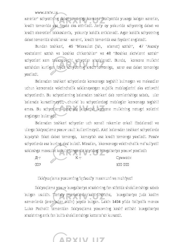 www.arxiv.uz zararlar&#34; schyotining debet tomoniga korxona faoliyatida yuzaga kelgan zararlar, kredit tomonida esa foyda aks ettiriladi. Joriy oy yakunida schyotnig debet va kredit oborotlari takkoslanib, yakuniy koldik aniklanadi. Agar koldik schyotning debet tomonida shakllansa - zararni, kredit tomonida esa foydani anglatadi. Bundan tashkari, 46 &#34;Maxsulot (ish, xizmat) sotish&#34;, 47 &#34;Asosiy vositalarni sotish va boshka chikarishlar&#34; va 48 &#34;Boshka aktivlarni sotish&#34; schyotlari xam takkoslovchi schyotlar xisoblanadi. Bunda, korxona mulkini sotishdan kurilgan foyda schyotning kredit tomoniga, zarar esa debet tomoniga yeziladi. Balansdan tashkari schyotlarda korxonaga tegishli bulmagan va maksadlar uchun korxonada vaktinchalik saklanayetgan xujalik mablaglarini aks ettiuvchi schyotlardir. Bu schyotlarning balansdan tashkari deb nomlanishiga sabab, ular balansda kursatilmaydi, chunki bu schyotlardagi mablaglar korxonaga tegishli emas. Bu schyotlarni balansda kursatish korxona mulkining notugri xolatini anglatgan bular edi. Balansdan tashkari schyotlar uch xonali rakamlar orkali ifodalanadi va ularga ikkiyoqlama yezuv usuli kullanilmaydi. Akti balansdan tashkari schyotlarda kupayish fakat debet tomonga, kamayish esa kredit tomonga yeziladi. Passiv schyotlarda esa buning aksi buladi. Masalan, bkorxonaga vaktinchalik ma`suliyatli saklashga maxsulot kabul qilinganda kuyidagi buxgalteriya yozuvi yoziladi: Д-т К-т Суммаси 002 100   000 Ikkiyoqlama yozuvning iqtisodiy mazmuni va mohiyati Ikkiyoqlama yozuv buxgalteriya xisobining fan sifatida shakllanishiga sabab bulgan usuldir. Tarixiy manbalarda keltirilishicha, buxgalteriya juda kadim zamonlarda (eramizdan oldin) paydo bulgan. Lekin 1494 yilda italiyalik monax Luko Pacholli tamonidan ikkiyoqlama yozuvning kashf etilishi buxgalteriya xisobining anik fan bulib shakllanishiga katta ta`sir kursatdi. 