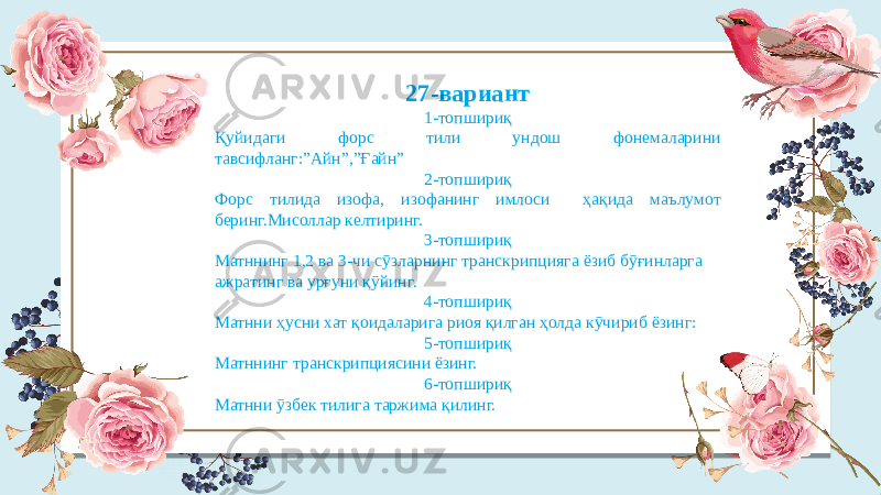 27-вариант 1-топшириқ Қуйидаги форс тили ундош фонемаларини тавсифланг:”Айн”,”Ғайн” 2-топшириқ Форс тилида изофа, изофанинг имлоси ҳақида маълумот беринг.Мисоллар келтиринг. 3-топшириқ Матннинг 1,2 ва 3-чи сӯзларнинг транскрипцияга ёзиб бӯғинларга ажратинг ва урғуни қӯйинг. 4-топшириқ Матнни ҳусни хат қоидаларига риоя қилган ҳолда кӯчириб ёзинг: 5-топшириқ Матннинг транскрипциясини ёзинг. 6-топшириқ Матнни ӯзбек тилига таржима қилинг. 