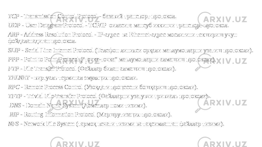  TCP - Transmission Control Protocol - базавий транспорт протокол. UDP - User Datagram Protocol - TCP/IP оиласига мансуб иккинчи транспорт протокол. ARP - Address Resolution Protocol - IP-адрес ва Ethernet-адрес мослигини текшириш учун фойдаланадиган протокол. SLIP - Serial Line Internet Protocol (Телефон линияси орқали маълумотларни узатиш протоколи). РРР - Point to Point Protocol (&#34;точка-точка“ маълумотларни алмашиш протоколи), FTP - File Transfer Protocol (Файллар билан алмашиш протоколи). TELNET - виртуаль терминал эмуляция протоколи. RPC - Remote Process Control (Узоқдаги процессни бошқариш протоколи). TFTP - Trivial File Transfer Protocol (Файлларни узатувчи тривиаль протоколи). DNS - Domain Name System (Доменлар номи тизими). RIP - Routing Information Protocol (Маршрутизация протоколи). NFS - Network File System (тармоқ печати тизими ва тақсимланган файллар тизими). 