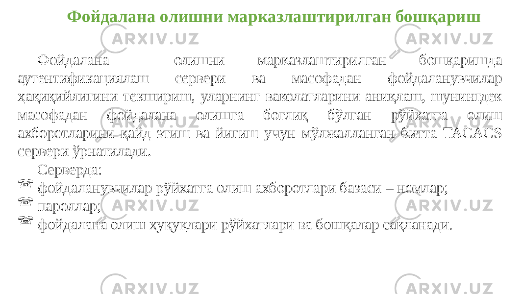 Фойдалана олишни марказлаштирилган бошқариш Фойдалана олишни марказлаштирилган бошқаришда аутентификациялаш сервери ва масофадан фойдаланувчилар ҳақиқийлигини текшириш, уларнинг ваколатларини аниқлаш, шунингдек масофадан фойдалана олишга боғлиқ бўлган рўйхатга олиш ахборотларини қайд этиш ва йиғиш учун мўлжалланган битта TACACS сервери ўрнатилади. Серверда:  фойдаланувчилар рўйхатга олиш ахборотлари базаси – номлар;  пароллар;  фойдалана олиш ҳуқуқлари рўйхатлари ва бошқалар сақланади. 