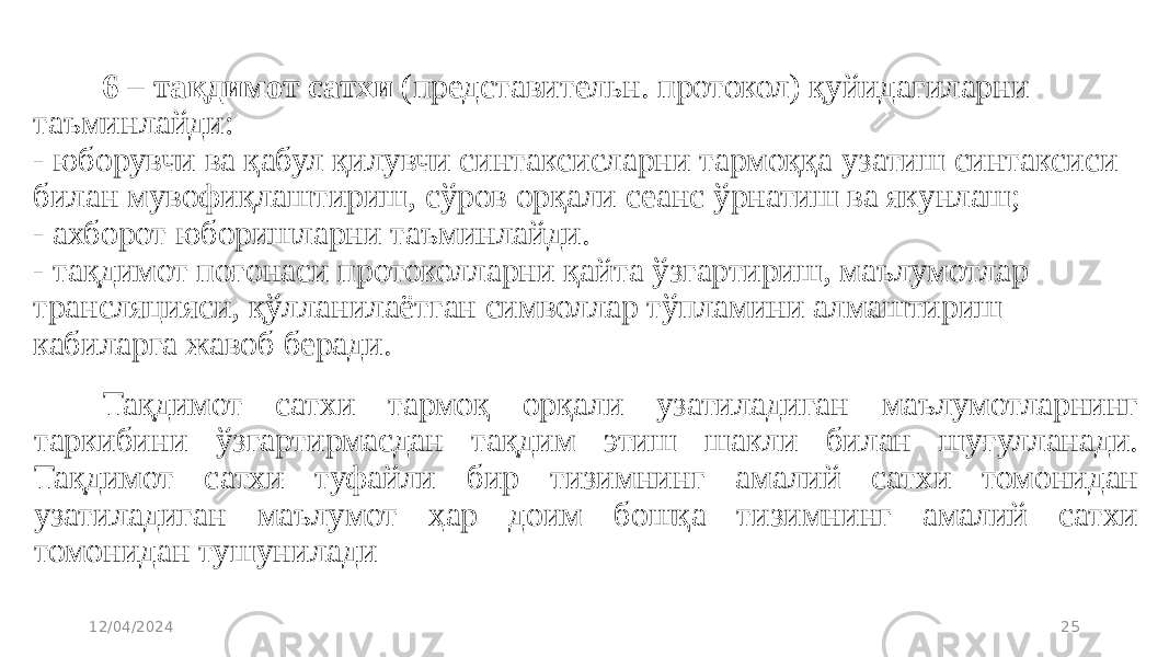 6 – тақдимот сатхи  (представительн. протокол) қуйидагиларни таъминлайди: - юборувчи ва қабул қилувчи синтаксисларни тармоққа узатиш синтаксиси билан мувофиқлаштириш, сўров орқали сеанс ўрнатиш ва якунлаш; - ахборот юборишларни таъминлайди. - тақдимот поғонаси протоколларни қайта ўзгартириш, маълумотлар трансляцияси, қўлланилаётган символлар тўпламини алмаштириш кабиларга жавоб беради. 12/04/2024 25Тақдимот сатхи тармоқ орқали узатиладиган маълумотларнинг таркибини ўзгартирмасдан тақдим этиш шакли билан шуғулланади. Тақдимот сатхи туфайли бир тизимнинг амалий сатхи томонидан узатиладиган маълумот ҳар доим бошқа тизимнинг амалий сатхи томонидан тушунилади 