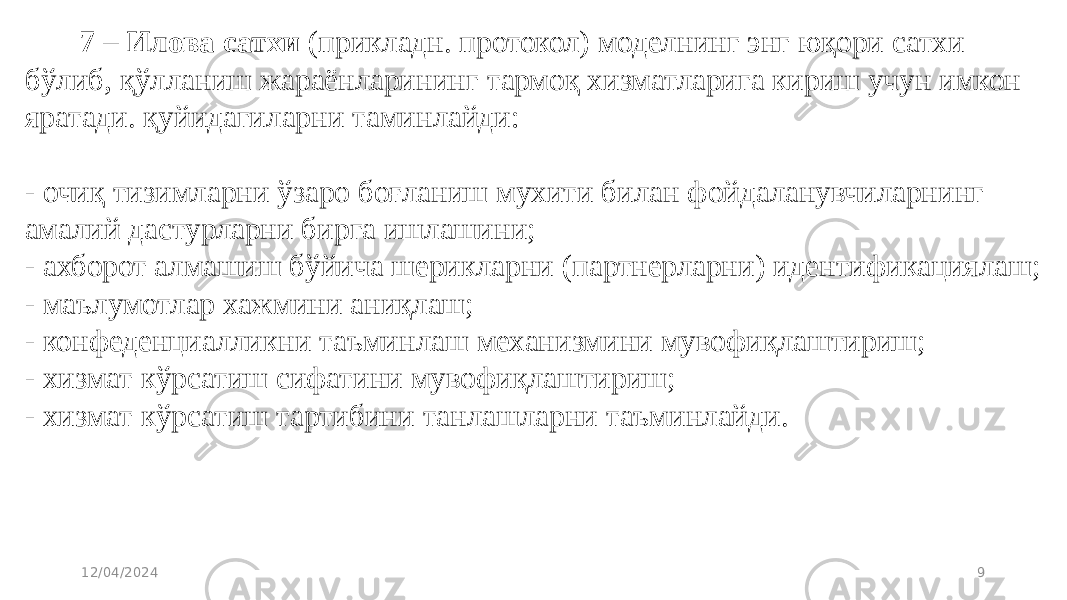 7 – Илова сатхи  (прикладн. протокол) моделнинг энг юқори сатхи бўлиб, қўлланиш жараёнларининг тармоқ хизматларига кириш учун имкон яратади. қуйидагиларни таминлайди: - очиқ тизимларни ўзаро боғланиш мухити билан фойдаланувчиларнинг амалий дастурларни бирга ишлашини; - ахборот алмашиш бўйича шерикларни (партнерларни) идентификациялаш; - маълумотлар хажмини аниқлаш; - конфеденциалликни таъминлаш механизмини мувофиқлаштириш; - хизмат кўрсатиш сифатини мувофиқлаштириш; - хизмат кўрсатиш тартибини танлашларни таъминлайди. 12/04/2024 9 