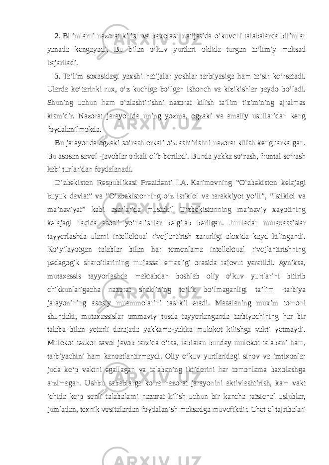 2.   Bilimlarni nazorat kilish va baxolash natijasida o‘kuvchi talabalarda bilimlar yanada kengayadi. Bu bilan o‘kuv yurtlari oldida turgan ta’limiy maksad bajariladi. 3.   Ta’lim soxasidagi yaxshi natijalar yoshlar tarbiyasiga ham ta’sir ko‘rsatadi. Ularda ko‘tarinki rux, o‘z kuchiga bo‘lgan ishonch va kizikishlar paydo bo‘ladi. Shuning uchun ham o‘zlashtirishni nazorat kilish ta’lim tizimining ajralmas kismidir. Nazorat jarayonida uning yozma, ogzaki va amaliy usullaridan keng foydalanilmokda. Bu jarayonda ogzaki so‘rash orkali o‘zlashtirishni nazorat kilish keng tarkalgan. Bu asosan savol -javoblar orkali olib boriladi. Bunda yakka so‘rash, frontal so‘rash kabi turlaridan foydalanadi. O‘zbekiston Respublikasi Prezidenti I.A.   Karimovning “O‘zbekiston kelajagi buyuk davlat” va “O‘zbekistonning o‘z istiklol va tarakkiyot yo‘li”, “Istiklol va ma’naviyat” kabi asarlarida mustakil O‘zbekistonning ma’naviy xayotining kelajagi haqida asosli yo‘nalishlar belgilab berilgan. Jumladan mutaxassislar tayyorlashda ularni intellektual rivojlantirish zarurligi aloxida kayd kilingandi. Ko‘yilayotgan talablar bilan har tomonlama intellektual rivojlantirishning pedagogik sharoitlarining mufassal emasligi orasida tafovut yaratildi. Ayniksa, mutaxassis tayyorlashda maktabdan boshlab oliy o‘kuv yurtlarini bitirib chikkunlarigacha nazorat shaklining to‘lik bo‘lmaganligi ta’lim -tarbiya jarayonining asosiy muammolarini tashkil etadi. Masalaning muxim tomoni shundaki, mutaxassislar ommaviy tusda tayyorlanganda tarbiyachining har bir talaba bilan yetarli darajada yakkama-yakka mulokot kilishga vakti yetmaydi. Mulokot tezkor savol-javob tarzida o‘tsa, tabiatan bunday mulokot talabani ham, tarbiyachini ham kanoatlantirmaydi. Oliy o‘kuv yurtlaridagi sinov va imtixonlar juda ko‘p vaktni egallagan va talabaning iktidorini har tomonlama baxolashga arzimagan. Ushbu sabablarga ko‘ra nazorat jarayonini aktivlashtirish, kam vakt ichida ko‘p sonli talabalarni nazorat kilish uchun bir kancha ratsional uslublar, jumladan, texnik vositalardan foydalanish maksadga muvofikdir. Chet el tajribalari 