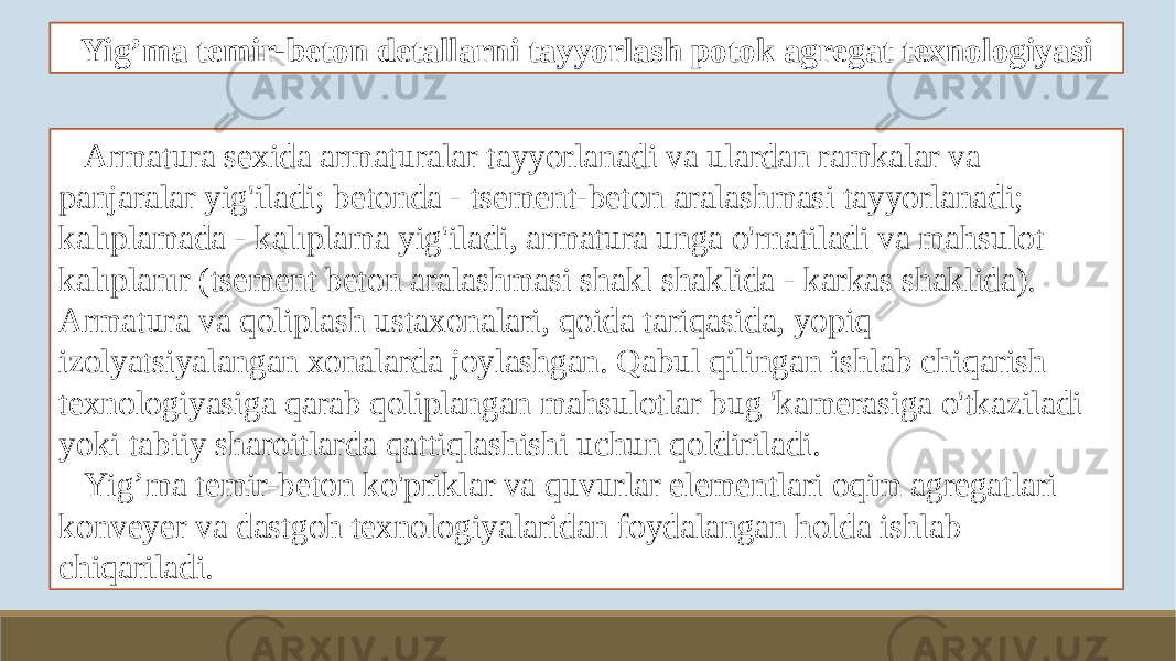 Yig’ma temir-beton detallarni tayyorlash potok agregat texnologiyasi Armatura sexida armaturalar tayyorlanadi va ulardan ramkalar va panjaralar yig&#39;iladi; betonda - tsement-beton aralashmasi tayyorlanadi; kalıplamada - kalıplama yig&#39;iladi, armatura unga o&#39;rnatiladi va mahsulot kalıplanır (tsement beton aralashmasi shakl shaklida - karkas shaklida). Armatura va qoliplash ustaxonalari, qoida tariqasida, yopiq izolyatsiyalangan xonalarda joylashgan. Qabul qilingan ishlab chiqarish texnologiyasiga qarab qoliplangan mahsulotlar bug &#39;kamerasiga o&#39;tkaziladi yoki tabiiy sharoitlarda qattiqlashishi uchun qoldiriladi. Yig’ma temir-beton ko&#39;priklar va quvurlar elementlari oqim agregatlari konveyer va dastgoh texnologiyalaridan foydalangan holda ishlab chiqariladi. 