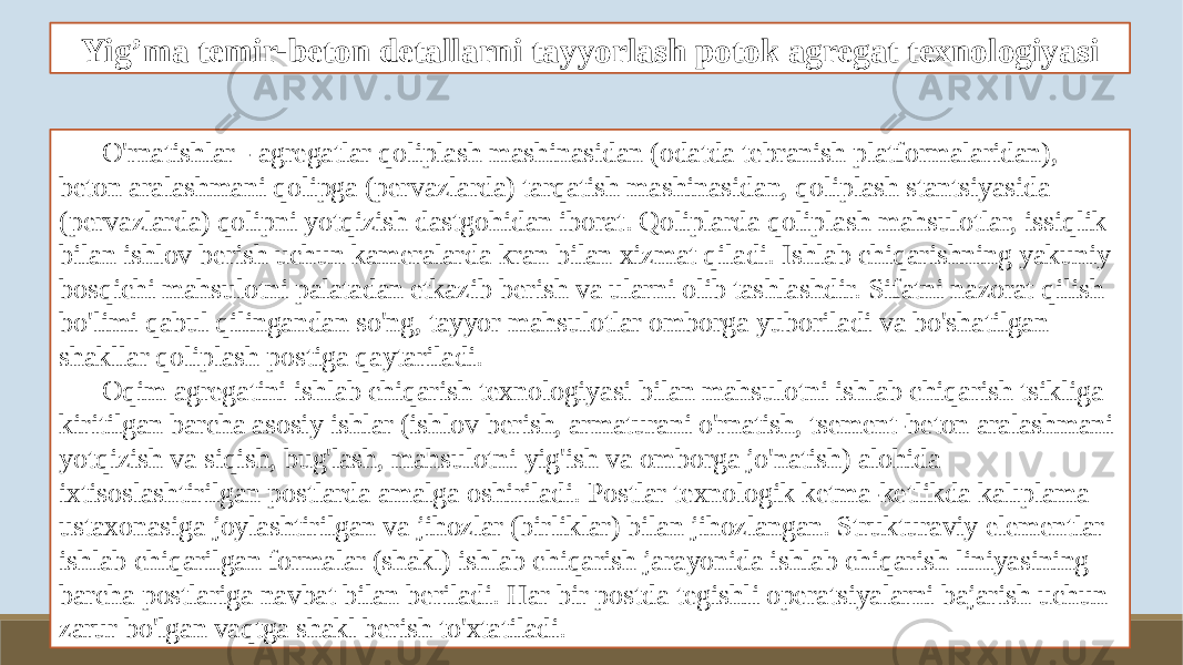 Yig’ma temir-beton detallarni tayyorlash potok agregat texnologiyasi O&#39;rnatishlar - agregatlar qoliplash mashinasidan (odatda tebranish platformalaridan), beton aralashmani qolipga (pervazlarda) tarqatish mashinasidan, qoliplash stantsiyasida (pervazlarda) qolipni yotqizish dastgohidan iborat. Qoliplarda qoliplash mahsulotlar, issiqlik bilan ishlov berish uchun kameralarda kran bilan xizmat qiladi. Ishlab chiqarishning yakuniy bosqichi mahsulotni palatadan etkazib berish va ularni olib tashlashdir. Sifatni nazorat qilish bo&#39;limi qabul qilingandan so&#39;ng, tayyor mahsulotlar omborga yuboriladi va bo&#39;shatilgan shakllar qoliplash postiga qaytariladi. Oqim agregatini ishlab chiqarish texnologiyasi bilan mahsulotni ishlab chiqarish tsikliga kiritilgan barcha asosiy ishlar (ishlov berish, armaturani o&#39;rnatish, tsement-beton aralashmani yotqizish va siqish, bug&#39;lash, mahsulotni yig&#39;ish va omborga jo&#39;natish) alohida ixtisoslashtirilgan postlarda amalga oshiriladi. Postlar texnologik ketma-ketlikda kalıplama ustaxonasiga joylashtirilgan va jihozlar (birliklar) bilan jihozlangan. Strukturaviy elementlar ishlab chiqarilgan formalar (shakl) ishlab chiqarish jarayonida ishlab chiqarish liniyasining barcha postlariga navbat bilan beriladi. Har bir postda tegishli operatsiyalarni bajarish uchun zarur bo&#39;lgan vaqtga shakl berish to&#39;xtatiladi. 