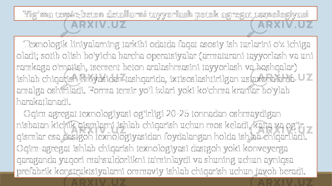 Yig’ma temir-beton detallarni tayyorlash potok agregat texnologiyasi Texnologik liniyalarning tarkibi odatda faqat asosiy ish turlarini o&#39;z ichiga oladi; sotib olish bo&#39;yicha barcha operatsiyalar (armaturani tayyorlash va uni ramkaga o&#39;rnatish, tsement beton aralashmasini tayyorlash va boshqalar) ishlab chiqarish liniyasidan tashqarida, ixtisoslashtirilgan ustaxonalarda amalga oshiriladi. Forma temir yo&#39;l izlari yoki ko&#39;chma kranlar bo&#39;ylab harakatlanadi. Oqim agregat texnologiyasi og&#39;irligi 20-25 tonnadan oshmaydigan nisbatan kichik qismlarni ishlab chiqarish uchun mos keladi, katta va og&#39;ir qismlar esa dastgoh texnologiyasidan foydalangan holda ishlab chiqariladi. Oqim-agregat ishlab chiqarish texnologiyasi dastgoh yoki konveyerga qaraganda yuqori mahsuldorlikni ta&#39;minlaydi va shuning uchun ayniqsa prefabrik konstruktsiyalarni ommaviy ishlab chiqarish uchun javob beradi. 