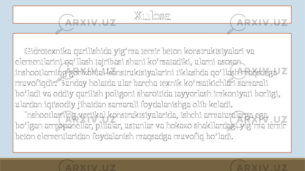 Xulosa Gidrotexnika qurilishida yig’ma temir beton konstruktsiyalari va elementlarini qo’llash tajribasi shuni ko’rsatadiki, ularni asosan inshootlarning gorizontal konstruktsiyalarini tiklashda qo’llash maqsadga muvofiqdir. Bunday holatda ular barcha texnik ko’rsatkichlari samarali bo’ladi va oddiy qurilish poligoni sharoitida tayyorlash imkoniyati borligi, ulardan iqtisodiy jihatdan samarali foydalanishga olib keladi. Inshootlarning vertikal konstruktsiyalarida, ishchi armaturalarga ega bo’lgan armopanellar, plitalar, ustunlar va hokazo shakllardagi yig’ma temir beton elementlaridan foydalanish maqsadga muvofiq bo’ladi. 