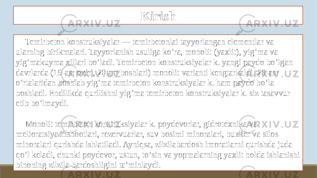 Kirish Temirbeton konstruksiyalar — temirbetonlai tayyorlangan elementlar va ularning birikmalari. Tayyorlanish usuliga koʻra, monolit (yaxlit), yigʻma va yigʻmakuyma xillari boʻladi. Temirbeton konstruksiyalar k. yangi paydo boʻlgan davrlarda (19-asr oxiri, 20 asr boshlari) monolit varianti kengtarkaldi. 20-asr oʻrtalaridan boshlab yigʻma temirbeton konstruksiyalar k. ham paydo boʻla boshladi. Endilikda qurilishni yigʻma temirbeton konstruksiyalar k. siz tasavvur etib boʻlmaydi. Monolit temirbeton konstruksiyalar k. poydevorlar, gidrotexnika va melioratsiya inshootlari, rezervuarlar, suv bosimi minoralari, bunker va silos minoralari qurishda ishlatiladi. Ayniqsa, zilzilabardosh imoratlarni qurishda juda qoʻl keladi, chunki poydevor, ustun, toʻsin va yopmalarning yaxlit holda ishlanishi binoning zilzila bardoshligini taʼminlaydi. 