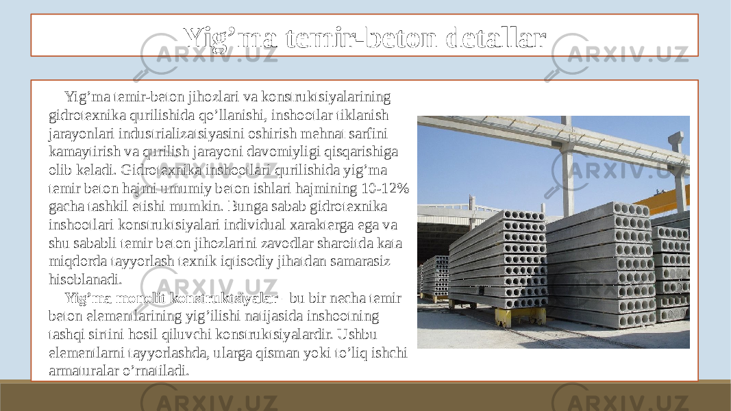 Yig’ma temir-beton detallar Yig’ma temir-beton jihozlari va konstruktsiyalarining gidrotexnika qurilishida qo’llanishi, inshootlar tiklanish jarayonlari industrializatsiyasini oshirish mehnat sarfini kamaytirish va qurilish jarayoni davomiyligi qisqarishiga olib keladi. Gidrotexnika inshootlari qurilishida yig’ma temir beton hajmi umumiy beton ishlari hajmining 10-12% gacha tashkil etishi mumkin. Bunga sabab gidrotexnika inshootlari konstruktsiyalari individual xarakterga ega va shu sababli temir beton jihozlarini zavodlar sharoitda kata miqdorda tayyorlash texnik iqtisodiy jihatdan samarasiz hisoblanadi. Yig’ma monolit konstruktsiyalar –bu bir necha temir beton elementlarining yig’ilishi natijasida inshootning tashqi sirtini hosil qiluvchi konstruktsiyalardir. Ushbu elementlarni tayyorlashda, ularga qisman yoki to’liq ishchi armaturalar o’rnatiladi. 