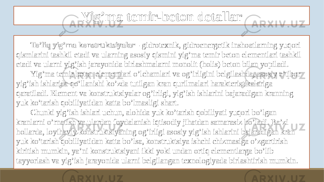 Yig’ma temir-beton detallar To’liq yig’ma konstruktsiyalar - gidrotexnik, gidroenergetik inshoatlarning yuqori qismlarini tashkil etadi va ularning asosiy qismini yig’ma temir beton elementlari tashkil etadi va ularni yig’ish jarayonida birlashmalarni monolit (holis) beton bilan yopiladi. Yig’ma temir beton elementlari o’lchamlari va og’irligini belgilashda, asosiy e’tibor yig’ish ishlarida qo’llanishi ko’zda tutilgan kran qurilmalari harakteristikalariga qaratiladi. Element va konstruktsiyalar og’irligi, yig’ish ishlarini bajaradigan kranning yuk ko’tarish qobiliyatidan katta bo’lmasligi shart. Chunki yig’ish ishlari uchun, alohida yuk ko’tarish qobiliyati yuqori bo’lgan kranlarni o’rnatish va ulardan foydalanish iqtisodiy jihatdan samarasiz bo’ladi. Ba’zi hollarda, loyihaviy konstruktsiyaning og’irligi asosiy yig’ish ishlarini bajaradigan kran yuk ko’tarish qobiliyatidan katta bo’lsa, konstruktsiya ishchi chizmasiga o’zgartirish kiritish mumkin, ya’ni konstruktsiyani ikki yoki undan ortiq elementlarga bo’lib tayyorlash va yig’ish jarayonida ularni belgilangan texnologiyada birlashtirish mumkin. 