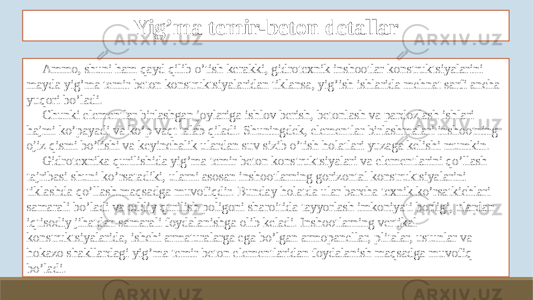 Yig’ma temir-beton detallar Ammo, shuni ham qayd qilib o’tish kerakki, gidrotexnik inshootlar konstruktsiyalarini mayda yig’ma temir beton konstruktsiyalaridan tiklansa, yig’ish ishlarida mehnat sarfi ancha yuqori bo’ladi. Chunki elementlar birlashgan joylariga ishlov berish, betonlash va pardozlash ishlari hajmi ko’payadi va ko’p vaqt talab qiladi. Shuningdek, elementlar birlashmalari inshootning ojiz qismi bo’lishi va keyinchalik ulardan suv sizib o’tish holatlari yuzaga kelishi mumkin. Gidrotexnika qurilishida yig’ma temir beton konstruktsiyalari va elementlarini qo’llash tajribasi shuni ko’rsatadiki, ularni asosan inshootlarning gorizontal konstruktsiyalarini tiklashda qo’llash maqsadga muvofiqdir. Bunday holatda ular barcha texnik ko’rsatkichlari samarali bo’ladi va oddiy qurilish poligoni sharoitida tayyorlash imkoniyati borligi, ulardan iqtisodiy jihatdan samarali foydalanishga olib keladi. Inshootlarning vertikal konstruktsiyalarida, ishchi armaturalarga ega bo’lgan armopanellar, plitalar, ustunlar va hokazo shakllardagi yig’ma temir beton elementlaridan foydalanish maqsadga muvofiq bo’ladi. 