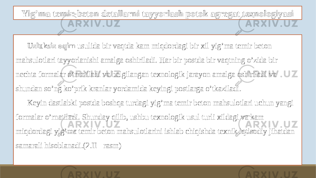 Yig’ma temir-beton detallarni tayyorlash potok agregat texnologiyasi Uzluksiz oqim usulida bir vaqtda kam miqdordagi bir xil yig’ma temir beton mahsulotlari tayyorlanishi amalga oshiriladi. Har bir postda bir vaqtning o’zida bir nechta formalar o’rnatiladi va belgilangan texnologik jarayon amalga oshiriladi va shundan so’ng ko’prik kranlar yordamida keyingi postlarga o’tkaziladi. Keyin dastlabki postda boshqa turdagi yig’ma temir beton mahsulotlari uchun yangi formalar o’rnatiladi. Shunday qilib, ushbu texnologik usul turli xildagi va kam miqdordagi yig’ma temir beton mahsulotlarini ishlab chiqishda texnik iqtisodiy jihatdan samarali hisoblanadi.(2.II - rasm) 