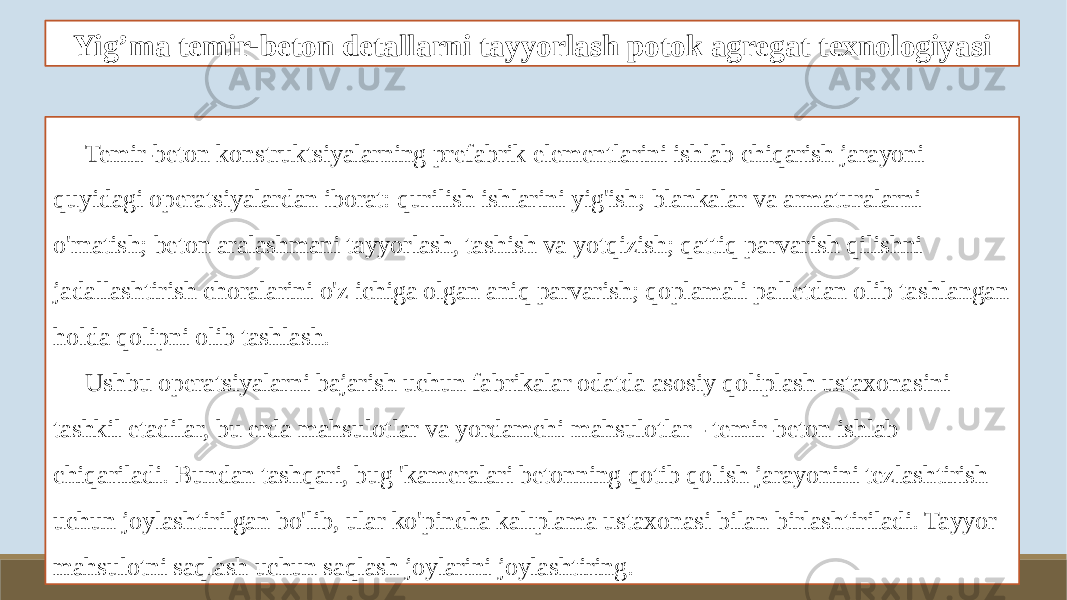 Yig’ma temir-beton detallarni tayyorlash potok agregat texnologiyasi Temir-beton konstruktsiyalarning prefabrik elementlarini ishlab chiqarish jarayoni quyidagi operatsiyalardan iborat: qurilish ishlarini yig&#39;ish; blankalar va armaturalarni o&#39;rnatish; beton aralashmani tayyorlash, tashish va yotqizish; qattiq parvarish qilishni jadallashtirish choralarini o&#39;z ichiga olgan aniq parvarish; qoplamali palletdan olib tashlangan holda qolipni olib tashlash. Ushbu operatsiyalarni bajarish uchun fabrikalar odatda asosiy qoliplash ustaxonasini tashkil etadilar, bu erda mahsulotlar va yordamchi mahsulotlar - temir-beton ishlab chiqariladi. Bundan tashqari, bug &#39;kameralari betonning qotib qolish jarayonini tezlashtirish uchun joylashtirilgan bo&#39;lib, ular ko&#39;pincha kalıplama ustaxonasi bilan birlashtiriladi. Tayyor mahsulotni saqlash uchun saqlash joylarini joylashtiring. 