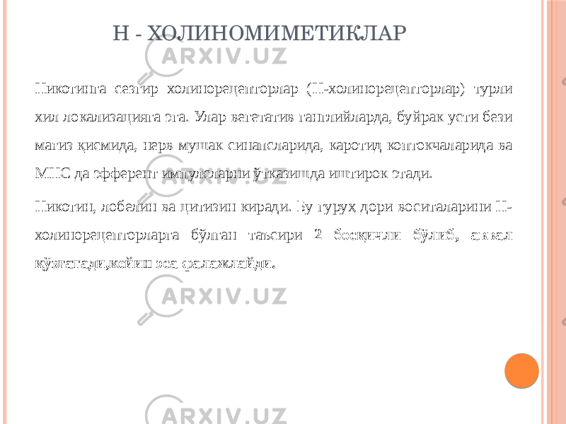 Н - ХОЛИНОМИМЕТИКЛАР Никотинга сезгир холинорецепторлар (Н-холинорецепторлар) турли хил локализацияга эга. Улар вегетатив ганглийларда, буйрак усти бези мағиз қисмида, нерв мушак синапсларида, каротид коптокчаларида ва МНС да эфферент импулсларни ўтказишда иштирок этади. Никотин, лобелин ва цитизин киради. Бу гуруҳ дори воситаларини Н- холинорецепторларга бўлган таъсири 2 босқичли бўлиб, аввал қўзғатади,кейин эса фалажлайди. 