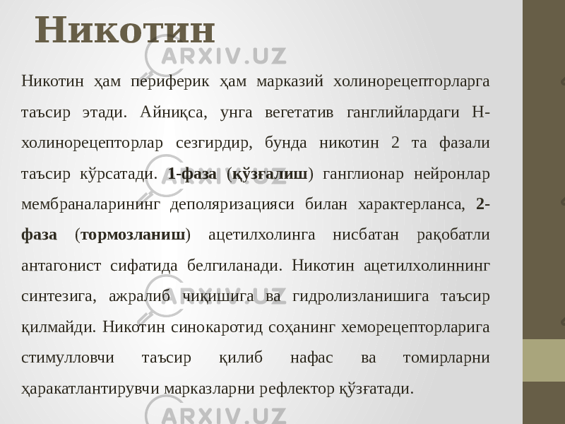 Никотин Никотин ҳам периферик ҳам марказий холинорецепторларга таъсир этади. Aйниқса, унга вегетатив ганглийлардаги Н- холинорецепторлар сезгирдир, бунда никотин 2 та фазали таъсир кўрсатади. 1-фаза ( қўзғалиш ) ганглионар нейронлар мембраналарининг деполяризацияси билан характерланса, 2- фаза ( тормозланиш ) ацетилхолинга нисбатан рақобатли антагонист сифатида белгиланади. Никотин ацетилхолиннинг синтезига, ажралиб чиқишига ва гидролизланишига таъсир қилмайди. Никотин синокаротид соҳанинг хеморецепторларига стимулловчи таъсир қилиб нафас ва томирларни ҳаракатлантирувчи марказларни рефлектор қўзғатади. 