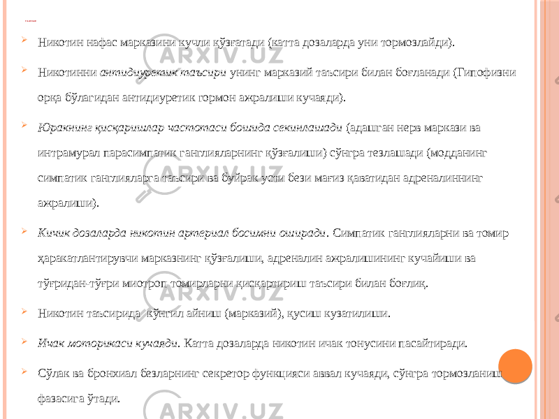 ТАЪСИРЛАРИ  Никотин нафас марказини кучли қўзғатади (катта дозаларда уни тормозлайди).  Никотинни антидиуретик таъсири унинг марказий таъсири билан боғланади (Гипофизни орқа бўлагидан антидиуретик гормон ажралиши кучаяди).  Юракнинг қисқаришлар частотаси бошида секинлашади (адашган нерв маркази ва интрамурал парасимпатик ганглияларнинг қўзғалиши) сўнгра тезлашади (модданинг симпатик ганглияларга таъсири ва буйрак усти бези мағиз қаватидан адреналиннинг ажралиши).  Кичик дозаларда никотин артериал босимни оширади . Симпатик ганглияларни ва томир ҳаракатлантирувчи марказнинг қўзғалиши, адреналин ажралишининг кучайиши ва тўғридан-тўғри миотроп томирларни қисқартириш таъсири билан боғлиқ.  Никотин таъсирида кўнгил айниш (марказий), қусиш кузатилиши.  Ичак моторикаси кучаяди . Катта дозаларда никотин ичак тонусини пасайтиради.  Сўлак ва бронхиал безларнинг секретор функцияси аввал кучаяди, сўнгра тормозланиш фазасига ўтади.  