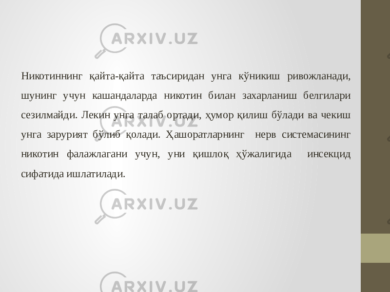 Никотиннинг қайта-қайта таъсиридан унга кўникиш ривожланади, шунинг учун кашандаларда никотин билан захарланиш белгилари сезилмайди. Лекин унга талаб ортади, ҳумор қилиш бўлади ва чекиш унга зарурият бўлиб қолади. Ҳашоратларнинг нерв системасининг никотин фалажлагани учун, уни қишлоқ ҳўжалигида инсекцид сифатида ишлатилади. 