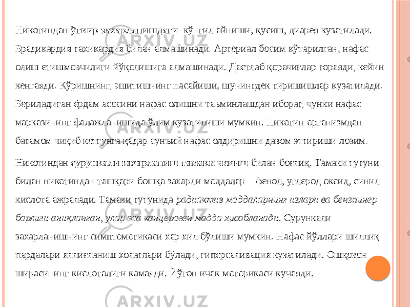 Никотиндан ўткир захарланишдаги кўнгил айниши, қусиш, диарея кузатилади. Брадикардия тахикардия билан алмашинади. Aртериал босим кўтарилган, нафас олиш етишмовчилиги йўқолишига алмашинади. Дастлаб қорачиғлар тораяди, кейин кенгаяди. Кўришнинг, эшитишнинг пасайиши, шунингдек тиришишлар кузатилади. Бериладиган ёрдам асосини нафас олишни таъминлашдан иборат, чунки нафас марказининг фалажланишида ўлим кузатилиши мумкин. Никотин организмдан батамом чиқиб кетгунга қадар сунъий нафас олдиришни давом эттириши лозим. Никотиндан сурункали захарланиш тамаки чекиш билан боғлиқ. Тамаки тутуни билан никотиндан ташқари бошқа захарли моддалар – фенол, углерод оксид, синил кислота ажралади. Тамаки тутунида радиактив моддаларнинг излари ва бензпинер борлиги аниқланган, улар эса канцероген модда хисобланади . Сурункали захарланишнинг симптомотикаси хар хил бўлиши мумкин. Нафас йўллари шиллиқ пардалари яллиғланиш холатлари бўлади, гиперсаливация кузатилади. Ошқозон ширасининг кислоталиги камаяди. Йўғон ичак моторикаси кучаяди. 