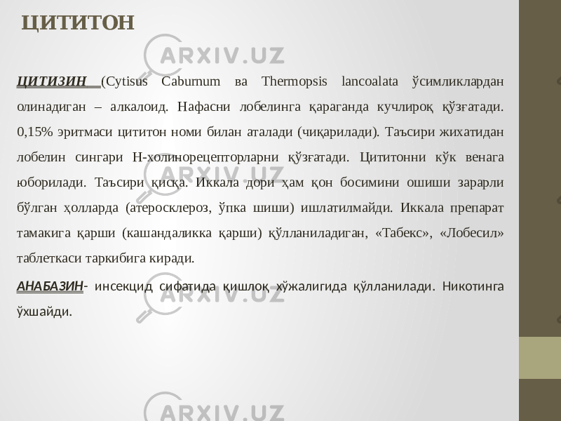 ЦИТИТОН ЦИТИЗИН (Cytisus Сaburnum ва Thermopsis lancоalata ўсимликлардан олинадиган – алкалоид. Нафасни лобелинга қараганда кучлироқ қўзғатади. 0,15% эритмаси цититон номи билан аталади (чиқарилади). Таъсири жихатидан лобелин сингари Н-холинорецепторларни қўзғатади. Цититонни кўк венага юборилади. Таъсири қисқа. Иккала дори ҳам қон босимини ошиши зарарли бўлган ҳолларда (атеросклероз, ўпка шиши) ишлатилмайди. Иккала препарат тамакига қарши (кашандаликка қарши) қўлланиладиган, «Табекс», «Лобесил» таблеткаси таркибига киради. АНАБАЗИН - инсекцид сифатида қишлоқ хўжалигида қўлланилади. Никотинга ўхшайди. 