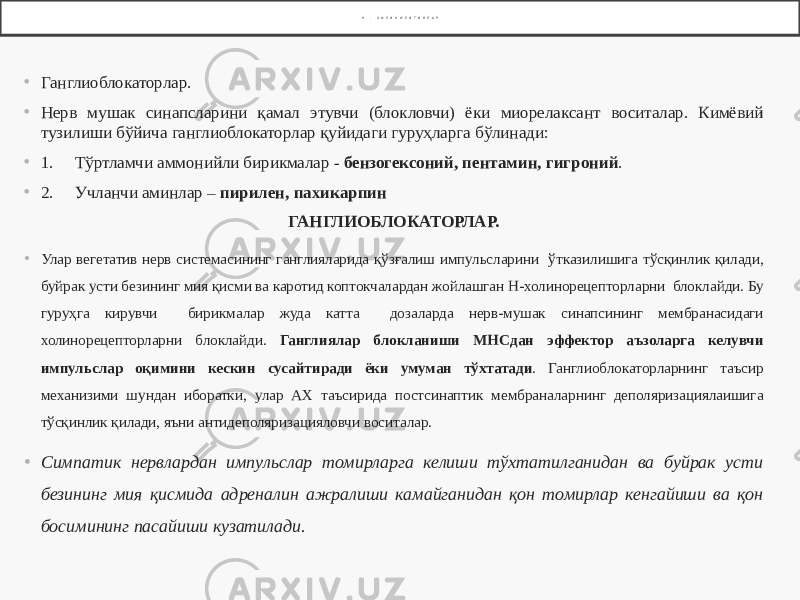 Н - Х О Л И Н О Л И Т И К Л А Р • Ганглиоблокаторлар. • Нерв мушак синапсларини қамал этувчи (блокловчи) ёки миорелаксант воситалар. Кимёвий тузилиши бўйича ганглиоблокаторлар қуйидаги гуруҳларга бўлинади: • 1. Тўртламчи аммонийли бирикмалар - бензогексоний, пентамин, гигроний . • 2. Учланчи аминлар – пирилен, пахикарпин ГАНГЛИОБЛОКАТОРЛАР. • Улар вегетатив нерв системасининг ганглияларида қўзғалиш импульсларини ўтказилишига тўсқинлик қилади, буйрак усти безининг мия қисми ва каротид коптокчалардан жойлашган Н-холинорецепторларни блоклайди. Бу гуруҳга кирувчи бирикмалар жуда катта дозаларда нерв-мушак синапсининг мембранасидаги холинорецепторларни блоклайди. Ганглиялар блокланиши МНСдан эффектор аъзоларга келувчи импульслар оқимини кескин сусайтиради ёки умуман тўхтатади . Ганглиоблокаторларнинг таъсир механизими шундан иборатки, улар АХ таъсирида постсинаптик мембраналарнинг деполяризациялаишига тўсқинлик қилади, яъни антидеполяризацияловчи воситалар. • Симпатик нервлардан импульслар томирларга келиши тўхтатилганидан ва буйрак усти безининг мия қисмида адреналин ажралиши камайганидан қон томирлар кенгайиши ва қон босимининг пасайиши кузатилади. 