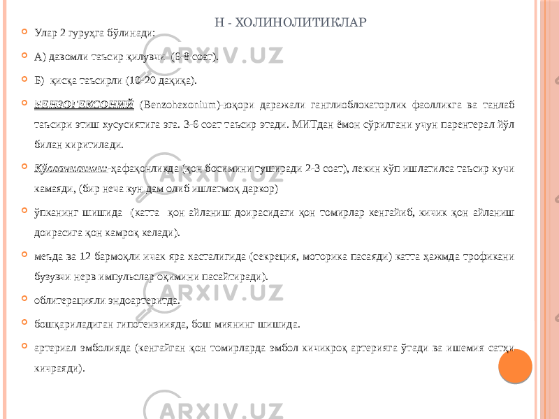 Н - ХОЛИНОЛИТИКЛАР  Улар 2 гуруҳга бўлинади:  А) давомли таъсир қилувчи (6-8 соат).  Б) қисқа таъсирли (10-20 дақиқа).  БЕНЗОГЕКСОНИЙ (Benzohexonium)-юқори даражали ганглиоблокаторлик фаолликга ва танлаб таъсири этиш хусусиятига эга. 3-6 соат таъсир этади. МИТдан ёмон сўрилгани учун парентерал йўл билан киритилади.  Кўлланилиши: -ҳафақонликда (қон босимини туширади 2-3 соат), лекин кўп ишлатилса таъсир кучи камаяди, (бир неча кун дам олиб ишлатмоқ даркор)  ўпканинг шишида (катта қон айланиш доирасидаги қон томирлар кенгайиб, кичик қон айланиш доирасига қон камроқ келади).  меъда ва 12 бармоқли ичак яра хасталигида (секреция, моторика пасаяди) катта ҳажмда трофикани бузувчи нерв импульслар оқимини пасайтиради).  облитерацияли эндоартеритда.  бошқариладиган гипотензиияда, бош миянинг шишида.  артериал эмболияда (кенгайган қон томирларда эмбол кичикроқ артерияга ўтади ва ишемия сатҳи кичраяди). 