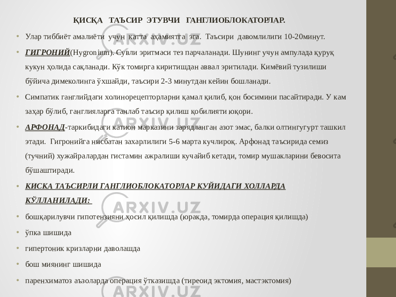 ҚИСҚА ТАЪСИР ЭТУВЧИ ГАНГЛИОБЛОКАТОРЛАР. • Улар тиббиёт амалиёти учун катта аҳамиятга эга. Таъсири давомлилиги 10-20минут. • ГИГРОНИЙ (Hygronium). Сувли эритмаси тез парчаланади. Шунинг учун ампулада қуруқ кукун ҳолида сақланади. Кўк томирга киритишдан аввал эритилади. Кимёвий тузилиши бўйича димеколинга ўхшайди, таъсири 2-3 минутдан кейин бошланади. • Симпатик ганглийдаги холинорецепторларни қамал қилиб, қон босимини пасайтиради. У кам заҳар бўлиб, ганглияларга танлаб таъсир қилиш қобилияти юқори. • АРФОНАД -таркибидаги катион марказини зарядланган азот эмас, балки олтингугурт ташкил этади. Гигронийга нисбатан захарлилиги 5-6 марта кучлироқ. Арфонад таъсирида семиз (тучний) хужайралардан гистамин ажралиши кучайиб кетади, томир мушакларини бевосита бўшаштиради. • КИСКА ТАЪСИРЛИ ГАНГЛИОБЛОКАТОРЛАР КУЙИДАГИ ХОЛЛАРДА КЎЛЛАНИЛАДИ: • бошқарилувчи гипотензияни ҳосил қилишда (юракда, томирда операция қилишда) • ўпка шишида • гипертоник кризларни даволашда • бош миянинг шишида • паренхиматоз аъзоларда операция ўтказишда (тиреоид эктомия, мастэктомия) 