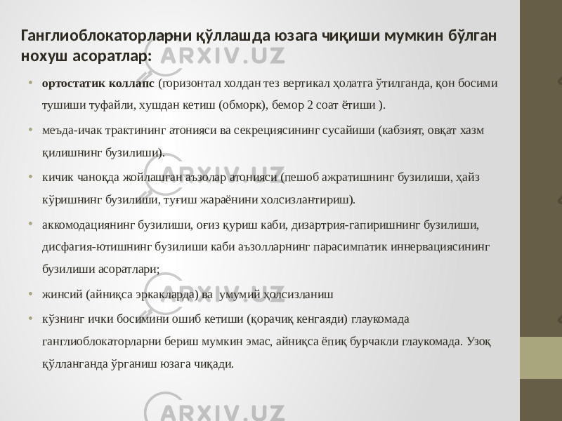 Ганглиоблокаторларни қўллашда юзага чиқиши мумкин бўлган нохуш асоратлар: • ортостатик коллапс (горизонтал холдан тез вертикал ҳолатга ўтилганда, қон босими тушиши туфайли, хушдан кетиш (обморк), бемор 2 соат ётиши ). • меъда-ичак трактининг атонияси ва секрециясининг сусайиши (кабзият, овқат хазм қилишнинг бузилиши). • кичик чаноқда жойлашган аъзолар атонияси (пешоб ажратишнинг бузилиши, ҳайз кўришнинг бузилиши, туғиш жараёнини холсизлантириш). • аккомодациянинг бузилиши, оғиз қуриш каби, дизартрия-гапиришнинг бузилиши, дисфагия-ютишнинг бузилиши каби аъзолларнинг парасимпатик иннервациясининг бузилиши асоратлари; • жинсий (айниқса эркакларда) ва умумий ҳолсизланиш • кўзнинг ички босимини ошиб кетиши (қорачиқ кенгаяди) глаукомада ганглиоблокаторларни бериш мумкин эмас, айниқса ёпиқ бурчакли глаукомада. Узоқ қўлланганда ўрганиш юзага чиқади. 