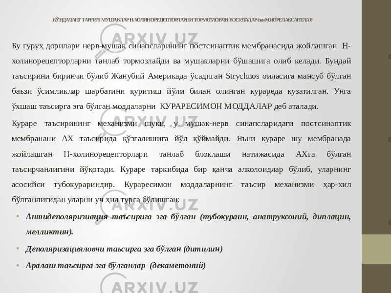 КЎНДАЛАНГ ТАРҒИЛ МУШАКЛАР Н-ХОЛИНОРЕЦЕПТОРЛАРНИ ТОРМОЗЛОВЧИ ВОСИТАЛАР ёки МИОРЕЛАКСАНТЛАР. Бу гуруҳ дорилари нерв-мушак синапсларининг постсинаптик мембранасида жойлашган Н- холинорецепторларни танлаб тормозлайди ва мушакларни бўшашига олиб келади. Бундай таъсирини биринчи бўлиб Жанубий Америкада ўсадиган Strychnos оиласига мансуб бўлган баъзи ўсимликлар шарбатини қуритиш йўли билан олинган курареда кузатилган. Унга ўхшаш таъсирга эга бўлган моддаларни КУРАРЕСИМОН МОДДАЛАР деб аталади. Кураре таъсирининг механизми шуки, у мушак-нерв синапсларидаги постсинаптик мембранани АХ таъсирида қўзғалишига йўл қўймайди. Яъни кураре шу мембранада жойлашган Н-холинорецепторлари танлаб блоклаши натижасида АХга бўлган таъсирчанлигини йўқотади. Кураре таркибида бир қанча алколоидлар бўлиб, уларнинг асосийси тубокурариндир. Кураресимон моддаларнинг таъсир механизми ҳар-хил бўлганлигидан уларни уч ҳил турга бўлишган: • Антидеполяризиация таъсирига эга бўлган (тубокураин, анатруксоний, диплацин, мелликтин). • Деполяризацияловчи таьсирга эга бўлган (дитилин) • Аралаш таъсирга эга бўлганлар (декаметоний) 