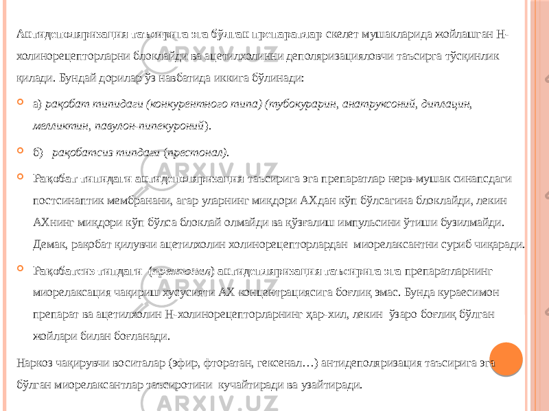 Антидеполяризация таъсирига эга бўлган препаратлар скелет мушакларида жойлашган Н- холинорецепторларни блоклайди ва ацетилхолинни деполяризацияловчи таъсирга тўсқинлик қилади. Бундай дорилар ўз навбатида иккига бўлинади:  а) рақобат типидаги (конкурентного типа) (тубокурарин, анатруксоний, диплацин, мелликтин, павулон-пипекуроний ).  б) рақобатсиз типдаги ( престонал).  Рақобат типидаги антидеполяризация таъсирига эга препаратлар нерв-мушак синапсдаги постсинаптик мембранани, агар уларнинг миқдори АХдан кўп бўлсагина блоклайди, лекин АХнинг миқдори кўп бўлса блоклай олмайди ва қўзғалиш импульсини ўтиши бузилмайди. Демак, рақобат қилувчи ацетилхолин холинорецепторлардан миорелаксантни суриб чиқаради.  Рақобатсиз типдаги ( престонал ) антидепляризация таъсирига эга препаратларнинг миорелаксация чақириш хусусияти АХ концентрациясига боғлиқ эмас. Бунда кураесимон препарат ва ацетилхолин Н-холинорецепторларнинг ҳар-хил, лекин ўзаро боғлиқ бўлган жойлари билан боғланади. Наркоз чақирувчи воситалар (эфир, фторатан, гексенал…) антидеполяризация таъсирига эга бўлган миорелаксантлар таъсиротини кучайтиради ва узайтиради. 