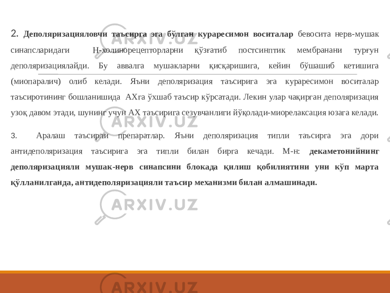 2. Деполяризацияловчи таъсирга эга бўлган кураресимон воситалар бевосита нерв-мушак синапсларидаги Н-холинорецепторларни қўзғатиб постсинптик мембранани турғун деполяризациялайди. Бу аввалга мушакларни қисқаришига, кейин бўшашиб кетишига (миопаралич) олиб келади. Яъни деполяризация таъсирига эга кураресимон воситалар таъсиротининг бошланишида АХга ўхшаб таъсир кўрсатади. Лекин улар чақирган деполяризация узоқ давом этади, шунинг учун АХ таъсирига сезувчанлиги йўқолади-миорелаксация юзага келади. 3 . Аралаш таъсирли препаратлар. Яъни деполяризация типли таъсирга эга дори антидеполяризация таъсирига эга типли билан бирга кечади. М-н: декаметонийнинг деполяризацияли мушак-нерв синапсини блокада қилиш қобилиятини уни кўп марта қўлланилганда, антидеполяризацияли таъсир механизми билан алмашинади. 