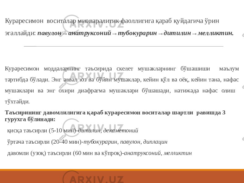 Кураресимон воситалар миопаралитик фаоллигига қараб қуйдагича ўрин эгаллайди: павулон→анатруксоний→тубокурарин→дитилин→мелликтин. Кураресимон моддаларнинг таъсирида скелет мушакларнинг бўшашиши маълум тартибда бўлади. Энг аввал юз ва бўйин мушаклар, кейин қўл ва оёқ, кейин тана, нафас мушаклари ва энг охири диафрагма мушаклари бўшашади, натижада нафас олиш тўхтайди. Таъсирининг давомлилигига қараб кураресимон воситалар шартли равишда 3 гурухга бўлинади: қисқа таъсирли (5-10 мин)- дитилин, декаметоний ўртача таъсирли (20-40 мин)- тубокурарин, павулон, диплацин давомли (узоқ) таъсирли (60 мин ва кўпроқ)- анатруксоний, мелликтин 