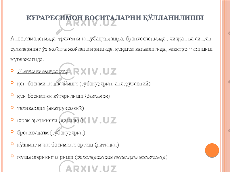 КУРАРЕСИМОН ВОСИТАЛАРНИ ҚЎЛЛАНИЛИШИ Анестезиологияда трахеяни интубациялашда, бронхоскопияда , чиққан ва синган суякларнинг ўз жойига жойлаштиришида, қоқшол касаллигида, электро-тиришиш муолажасида.  Нохуш таъсирлари :  қон босимини пасайиши (тубокурарин, анатруксоний)  қон босимини кўтарилиши ( дитилин )  тахикардия (анатруксоний)  юрак аритмияси (дитилин)  бронхоспазм (тубокурарин)  кўзнинг ички босимини ортиш (дитилин)  мушакларнинг оғриши ( деполяризация таъсирли воситалар ) 