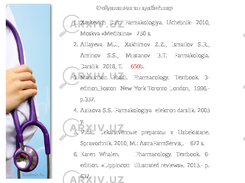 1. Xarkevich D.A. Farmakologiya. Uchebnik- 2010, Moskva «Meditsina»– 750 s. 2. Allayeva M.J., Xakhimov Z.Z., Ismailov S.R., Aminov S.S., Mustanov B.T. Farmakologia. Darslik– 2018, T. – 650 b. 3. Manuchair Ebadi. Pharmacology. Textbook. 3- edition,Boston New York Toronto London, 1996.- p.357. 4. Azizova S.S. Farmakologiya elektron darslik. 2005 y. 5. Vidal. Lekarstvennыe preparatы v Uzbekistane. Spravochnik. 2010, M.: AstraFarmServis,. – 672 s. 6. Karen Whalen. Pharmacology. Textbook. 6- edition. «Lippincott illustrated reviews». 2015.- p. 637. Фойдаланилган адабиётлар 