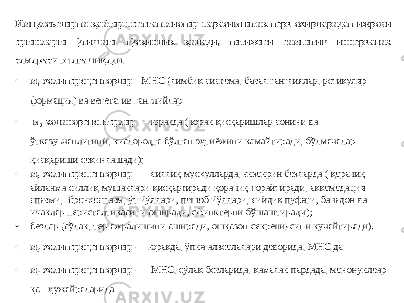 Импулсьсларни қайтар постганглионар парасимпатик нерв охирларидан ижрочи органларга ўтишига тўсқинлик қилади, натижаси симпатик иннервация самараси юзага чиқади. • м 1 -холинорецепторлар - МНС (лимбик система, базал ганглиялар, ретикуляр формация) ва вегетатив ганглийлар • м 2 -холинорецепторлар  — юракда ( юрак қисқаришлар сонини ва ўтказувчанлигини, кислородга бўлган эҳтиёжини камайтиради, бўлмачалар қисқариши секинлашади); • м 3 -холинорепепторлар  — силлиқ мускулларда, экзокрин безларда ( қорачиқ айланма силлиқ мушаклари қисқартиради қорачиқ торайтиради, аккомодация спазми, бронхоспазм, ўт йўллари, пешоб йўллари, сийдик пуфаги, бачадон ва ичаклар перисталтикасини оширади, сфинктерни бўшаштиради); • безлар (сўлак, тер ажралишини оширади, ошқозон секрециясини кучайтиради). • м 4 -холинорецепторлар  — юракда, ўпка алвеолалари деворида, МНС да • м 5 -холинорецепторлар — МНС, сўлак безларида, камалак пардада, мононуклеар қон ҳужайраларида 