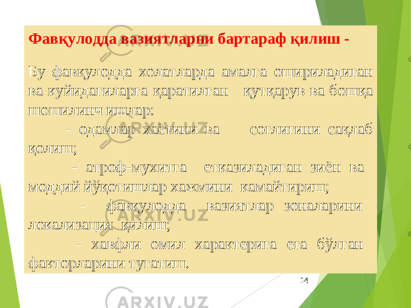 14Фавқулодда вазиятларни бартараф қилиш - Бу фавқулодда холатларда амалга ошириладиган ва куйидагиларга қаратилган қутқарув ва бошқа шошилинч ишлар: - одамлар хаётини ва соғлиғини сақлаб қолиш; - атроф-мухитга етказиладиган зиён ва моддий йўқотишлар хажмини камайтириш; - фавқулодда вазиятлар зоналарини локализация қилиш; - хавфли омил характерига ега бўлган факторларини тугатиш. 