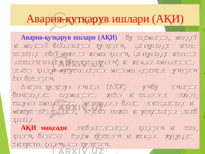 17Авария-қутқарув ишлари (АҚИ) Авария-қутқарув ишлари (АҚИ) – бу одамларни, моддий ва маданий бойликларни қутқариш, фавқулодда вазият зонасида табий мухитни химоя қилиш, фавқулодда вазиятни локализациялаш (бартараф қилиш) ва хавфли омилларнинг таъсир қилиш хусусиятларини минимал даражага тушириш ёки бостириш. Авария-қутқарув ишлари (АҚИ) – ушбу ишларни бажарадиган одамларнинг хаёти ва соғлиғига тахдид солувчи омилларнинг мавжудлиги билан тавсифланади ва махсус таёргарликни, керакли жихоз ва ускуналарни талаб қилади. АҚИ мақсади : жабрланганларни қидириш ва озод қилиш, биринчи ёрдам кўрсатиш ва хавфли худуддан эвакуация қилиш, яни қутқариш. 