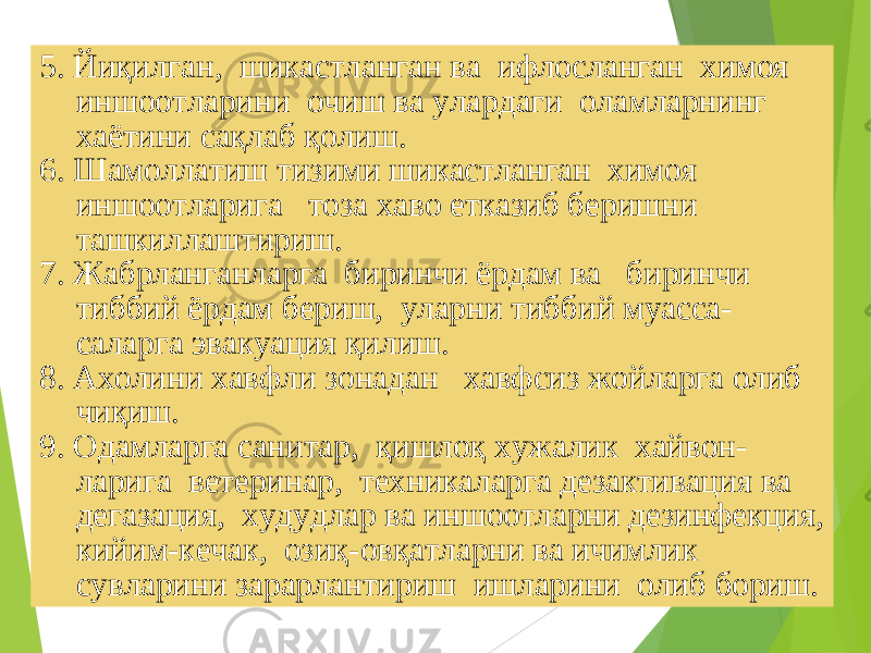 195. Йиқилган, шикастланган ва ифлосланган химоя иншоотларини очиш ва улардаги оламларнинг хаётини сақлаб қолиш. 6. Шамоллатиш тизими шикастланган химоя иншоотларига тоза хаво етказиб беришни ташкиллаштириш. 7. Жабрланганларга биринчи ёрдам ва биринчи тиббий ёрдам бериш, уларни тиббий муасса- саларга эвакуация қилиш. 8. Ахолини хавфли зонадан хавфсиз жойларга олиб чиқиш. 9. Одамларга санитар, қишлоқ хужалик хайвон- ларига ветеринар, техникаларга дезактивация ва дегазация, худудлар ва иншоотларни дезинфекция, кийим-кечак, озиқ-овқатларни ва ичимлик сувларини зарарлантириш ишларини олиб бориш. 