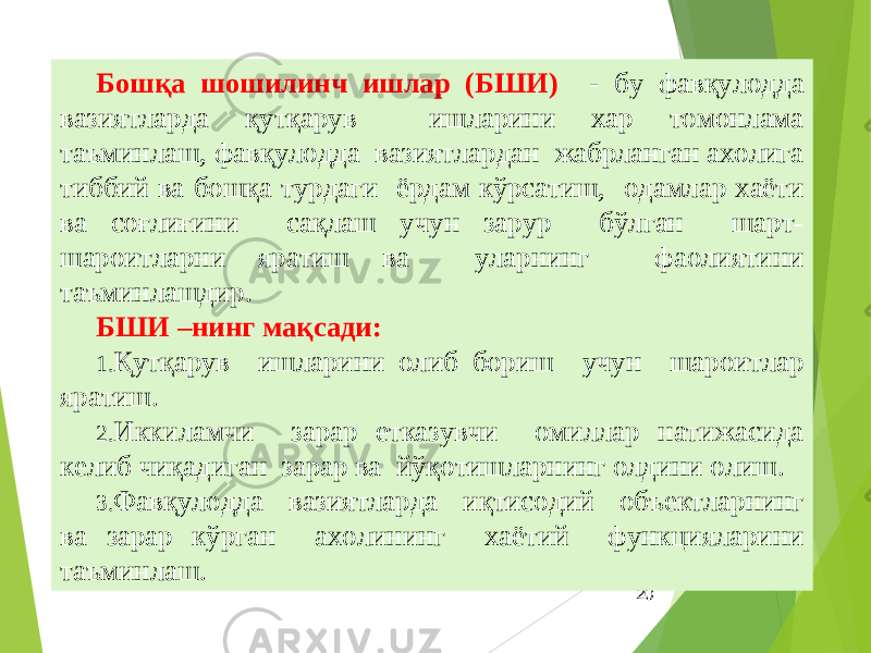 20Бошқа шошилинч ишлар (БШИ) - бу фавқулодда вазиятларда қутқарув ишларини хар томонлама таъминлаш, фавқулодда вазиятлардан жабрланган ахолига тиббий ва бошқа турдаги ёрдам кўрсатиш, одамлар хаёти ва соғлиғини сақлаш учун зарур бўлган шарт- шароитларни яратиш ва уларнинг фаолиятини таъминлашдир. БШИ –нинг мақсади: 1. Қутқарув ишларини олиб бориш учун шароитлар яратиш. 2. Иккиламчи зарар етказувчи омиллар натижасида келиб чиқадиган зарар ва йўқотишларнинг олдини олиш. 3. Фавқулодда вазиятларда иқтисодий объектларнинг ва зарар кўрган ахолининг хаётий функцияларини таъминлаш. 