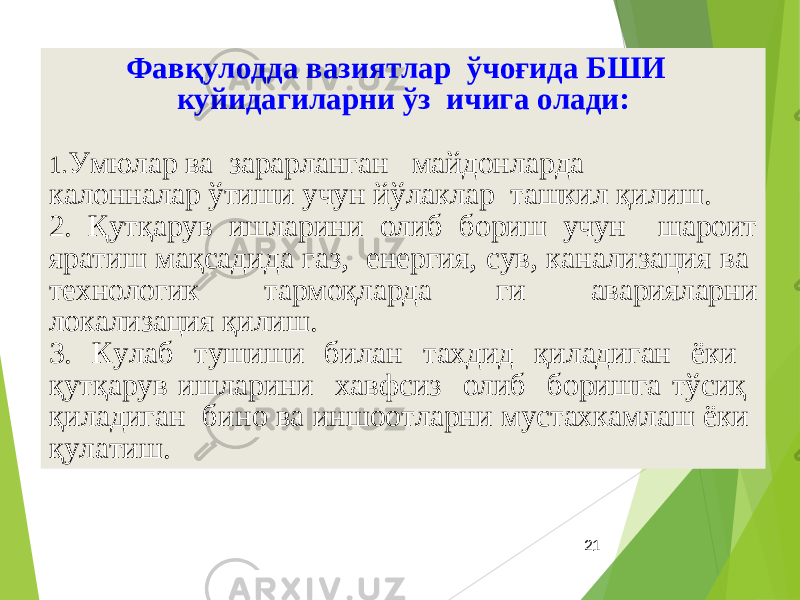 21Фавқулодда вазиятлар ўчоғида БШИ куйидагиларни ўз ичига олади: 1. Умюлар ва зарарланган майдонларда калонналар ўтиши учун йўлаклар ташкил қилиш. 2. Қутқарув ишларини олиб бориш учун шароит яратиш мақсадида газ, енергия, сув, канализация ва технологик тармоқларда ги аварияларни локализация қилиш. 3. Кулаб тушиши билан тахдид қиладиган ёки қутқарув ишларини хавфсиз олиб боришга тўсиқ қиладиган бино ва иншоотларни мустахкамлаш ёки қулатиш. 