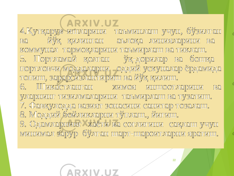 224.Қутқарув ишларини таъминлаш учун, бўзилган ва йўқ қилинган аълоқа линияларини ва коммунал тармоқларини таъмирлаш ва тиклаш. 5. Портламай қолган ўқ-дорилар ва бошқа портловчи моддаларни оддий ускуналар ёрдамида топиш, зарарсизлантириш ва йўқ қилиш. 6. Шикастланган химоя иншоотларини ва уларнинг тизилмаларини таъмирлаш ва тузатиш. 7. Фавқулодда вазият зонасини санитар тозалаш. 8. Моддий бойликларни тўплаш., йиғиш. 9. Одамларнинг хаёти ва соғлиғини сақлаш учун минимал зарур бўлган шарт-шароитларни яратиш. 