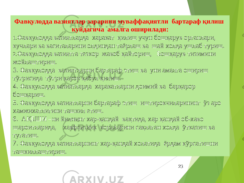 23Фавқулодда вазиятлар зарарини муваффақиятли бартараф қилиш куйдагича амалга оширилади: 1. Фавқулодда вазиятларда харакат қилиш учун бошқарув органлари, кучлари ва васиталарини олдиндан таёрлаш ва шай холда ушлаб туриш. 2. Фавқулодда вазиятга тезкор жавоб қайториш, Бошқарув тизимини жойлаштириш. 3. Фавқулодда вазиятларни бартараф этиш ва уни амалга ошириш тўғрисида тўғри қарор қабул қилиш. 4. Фавқулодда вазиятларда харакатларни доимий ва барқарор бошқариш. 5. Фавқулодда вазиятларни бартараф этиш иштирокчиларининг ўз аро хамжихатлигини ташкил етиш. 6. АҚБШИ –ни йилнинг хар-қандай вақтида, хар қандай об-хаво шароитларида, хавфсизлик чораларини сақлаган холда ўтказиш ва тугатиш. 7. Фавқулодда вазиятларнинг хар-қандай холатида ёрдам кўрсатишни ташкиллаштириш. 