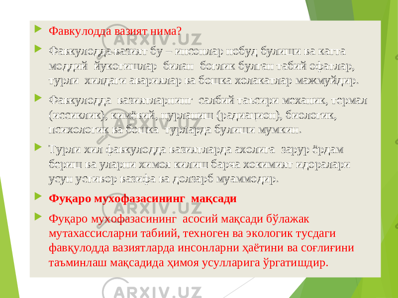  Фав кулодда вазият нима?  Фавкулодда вазият бу – инсонлар нобуд булиши ва катта моддий йукотишлар билан боглик булган табий офатлар, турли хилдаги авариялар ва бошка холакатлар мажмуйдир.  Фавкулодда вазиятларнинг салбий таъсири механик, термал (иссиклик), кимёвий, нурланиш (радиацион), биологик, психологик ва бошка турларда булиши мумкин.  Турли хил фавкулодда вазиятларда ахолига зарур ёрдам бериш ва уларни химоя килиш барча хокимият идоралари усун устивор вазифа ва долзарб муаммодир.  Фуқаро мухофазасининг мақсади  Фуқаро мухофазасининг асосий мақсади бўлажак мутахассисларни табиий, техноген ва экологик тусдаги фавқулодда вазиятларда инсонларни ҳаётини ва соғлиғини таъминлаш мақсадида ҳимоя усулларига ўргатишдир. 